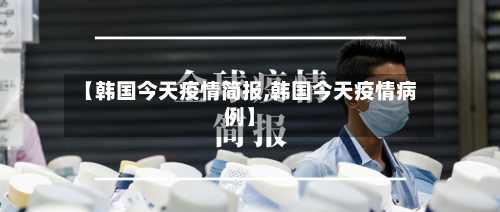【韩国今天疫情简报,韩国今天疫情病例】
