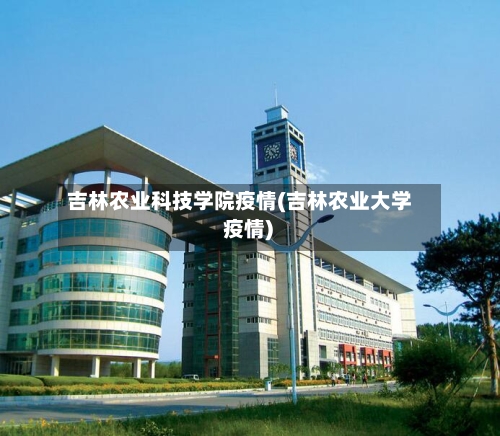 吉林农业科技学院疫情(吉林农业大学 疫情)-第2张图片