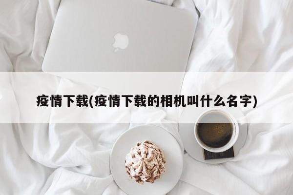 疫情下载(疫情下载的相机叫什么名字)