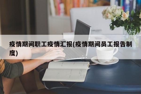 疫情期间职工疫情汇报(疫情期间员工报告制度)
