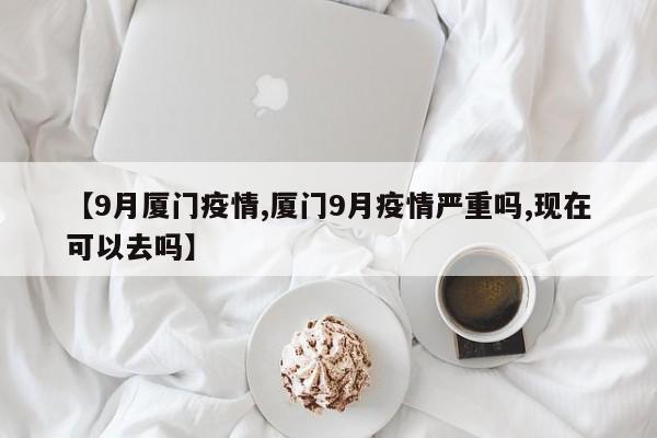 【9月厦门疫情,厦门9月疫情严重吗,现在可以去吗】