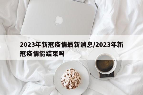2023年新冠疫情最新消息/2023年新冠疫情能结束吗